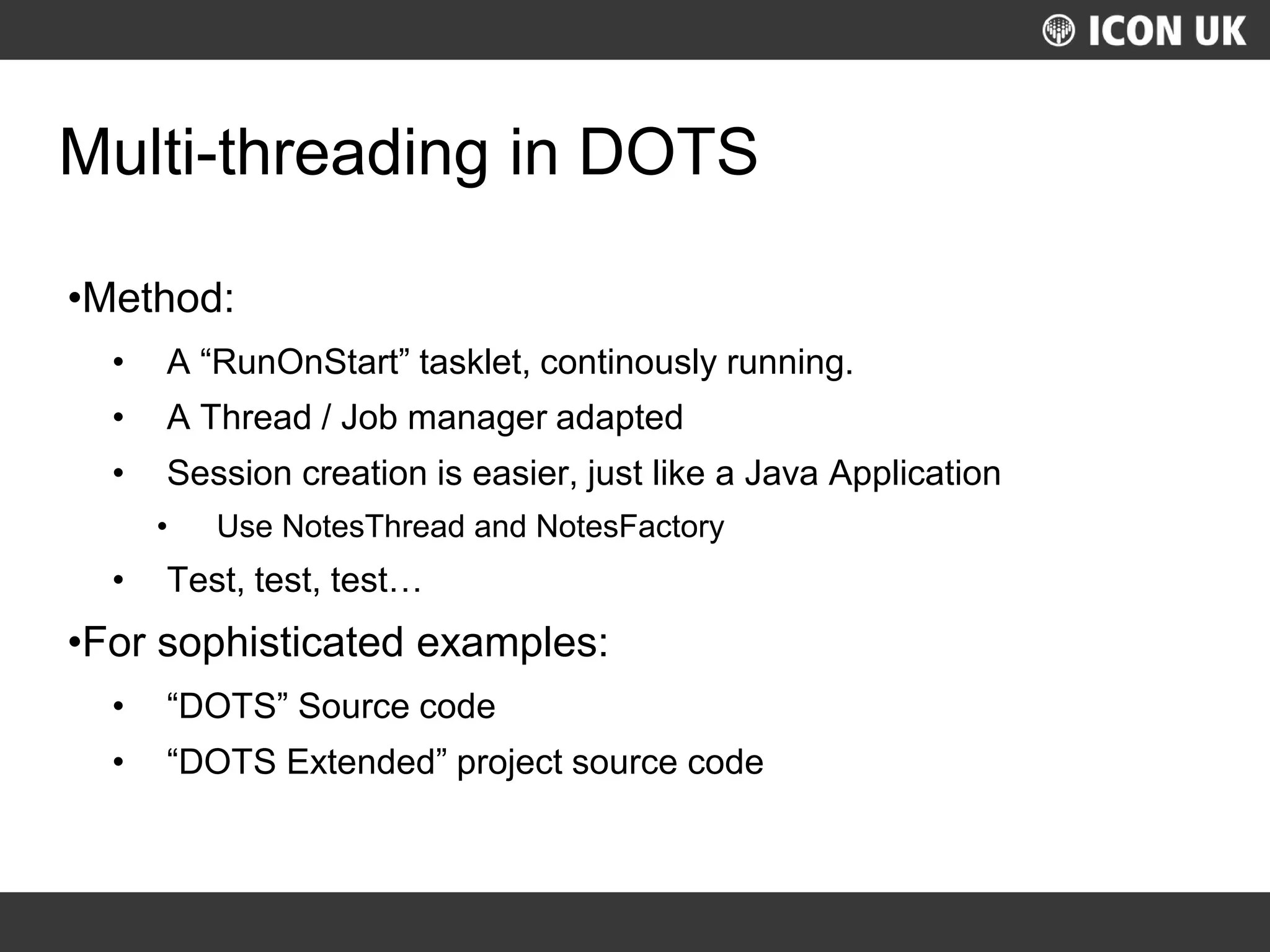 UKLUG 2012 – Cardiff, Wales
Multi-threading in DOTS
•Method:
• A “RunOnStart” tasklet, continously running.
• A Thread / Job manager adapted
• Session creation is easier, just like a Java Application
• Use NotesThread and NotesFactory
• Test, test, test…
•For sophisticated examples:
• “DOTS” Source code
• “DOTS Extended” project source code
 