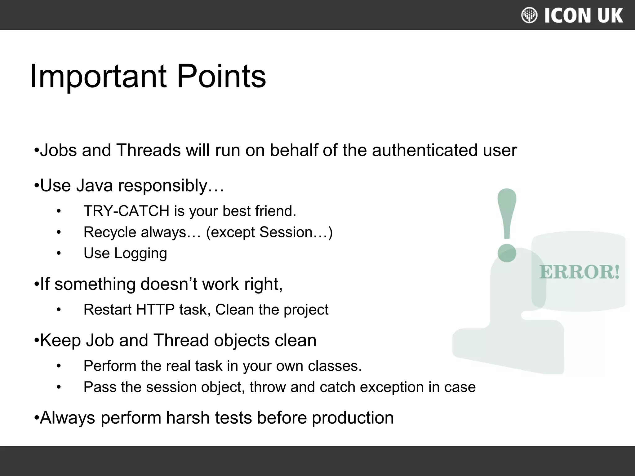 UKLUG 2012 – Cardiff, Wales
Important Points
•Jobs and Threads will run on behalf of the authenticated user
•Use Java responsibly…
• TRY-CATCH is your best friend.
• Recycle always… (except Session…)
• Use Logging
•If something doesn’t work right,
• Restart HTTP task, Clean the project
•Keep Job and Thread objects clean
• Perform the real task in your own classes.
• Pass the session object, throw and catch exception in case
•Always perform harsh tests before production
 