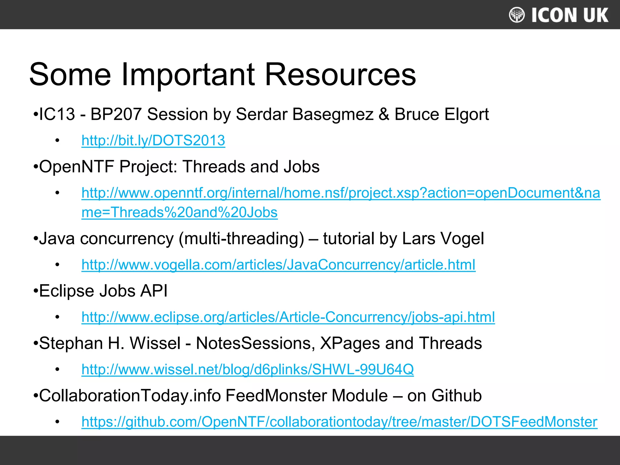 UKLUG 2012 – Cardiff, Wales
Some Important Resources
•IC13 - BP207 Session by Serdar Basegmez & Bruce Elgort
• http://bit.ly/DOTS2013
•OpenNTF Project: Threads and Jobs
• http://www.openntf.org/internal/home.nsf/project.xsp?action=openDocument&na
me=Threads%20and%20Jobs
•Java concurrency (multi-threading) – tutorial by Lars Vogel
• http://www.vogella.com/articles/JavaConcurrency/article.html
•Eclipse Jobs API
• http://www.eclipse.org/articles/Article-Concurrency/jobs-api.html
•Stephan H. Wissel - NotesSessions, XPages and Threads
• http://www.wissel.net/blog/d6plinks/SHWL-99U64Q
•CollaborationToday.info FeedMonster Module – on Github
• https://github.com/OpenNTF/collaborationtoday/tree/master/DOTSFeedMonster
 