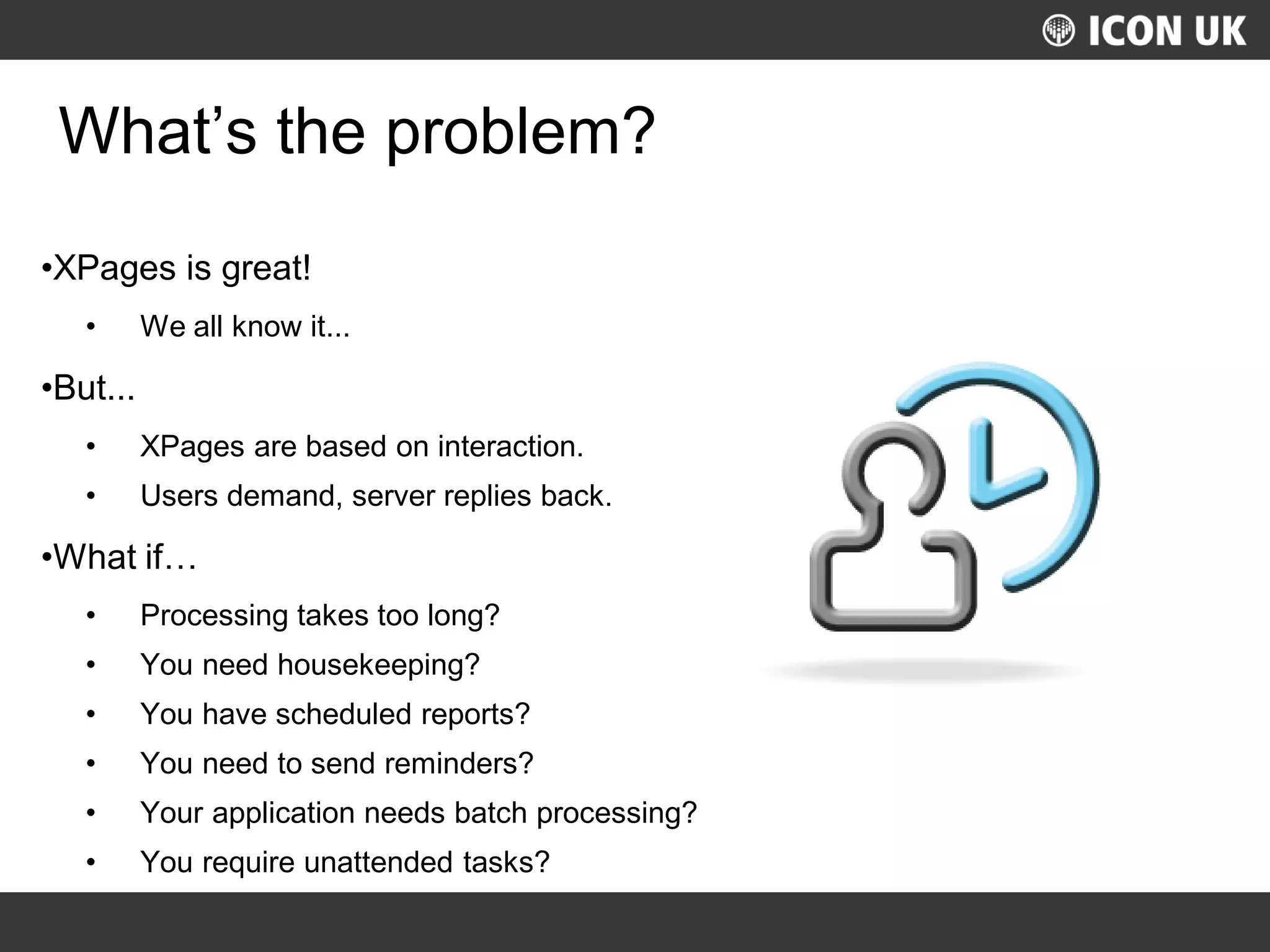 UKLUG 2012 – Cardiff, Wales
What’s the problem?
•XPages is great!
• We all know it...
•But...
• XPages are based on interaction.
• Users demand, server replies back.
•What if…
• Processing takes too long?
• You need housekeeping?
• You have scheduled reports?
• You need to send reminders?
• Your application needs batch processing?
• You require unattended tasks?
 