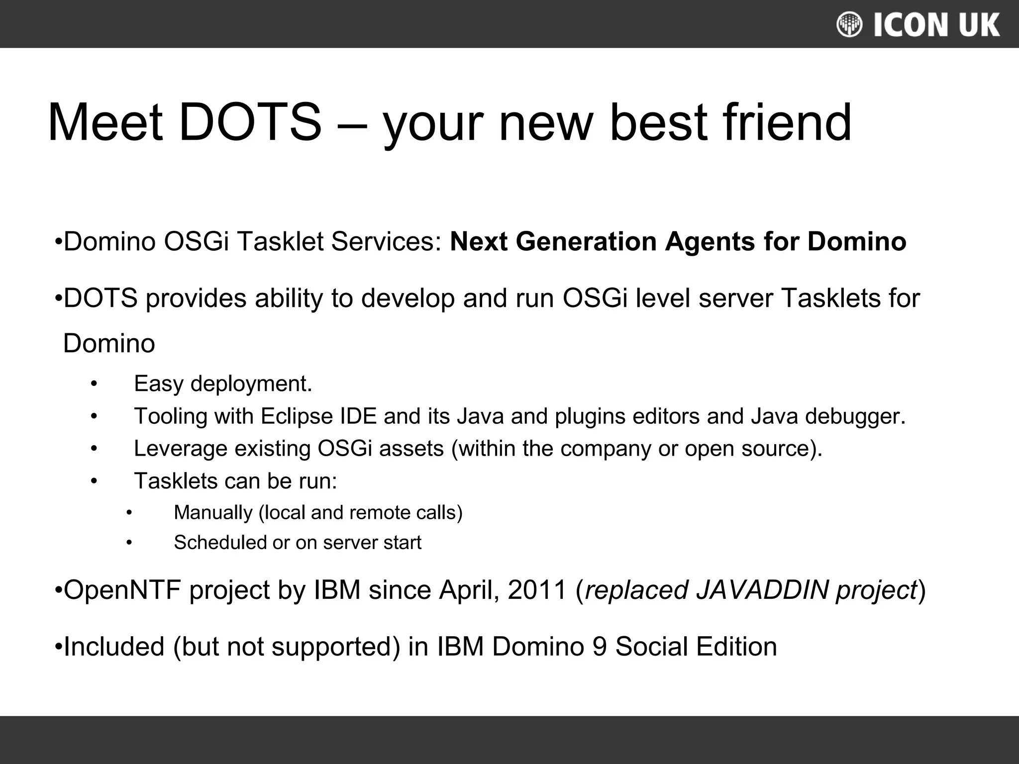 UKLUG 2012 – Cardiff, Wales
Meet DOTS – your new best friend
•Domino OSGi Tasklet Services: Next Generation Agents for Domino
•DOTS provides ability to develop and run OSGi level server Tasklets for
Domino
• Easy deployment.
• Tooling with Eclipse IDE and its Java and plugins editors and Java debugger.
• Leverage existing OSGi assets (within the company or open source).
• Tasklets can be run:
• Manually (local and remote calls)
• Scheduled or on server start
•OpenNTF project by IBM since April, 2011 (replaced JAVADDIN project)
•Included (but not supported) in IBM Domino 9 Social Edition
 