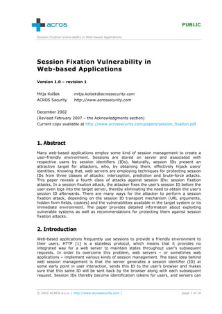 PUBLIC

Session Fixation Vulnerability in Web-based Applications




Session Fixation Vulnerability in
Web-based Applications

Version 1.0 – revision 1


Mitja Kolšek            mitja.kolsek@acrossecurity.com
ACROS Security          http://www.acrossecurity.com


December 2002
(Revised February 2007 – the Acknowledgments section)
Current copy available at http://www.acrossecurity.com/papers/session_fixation.pdf




1. Abstract
Many web-based applications employ some kind of session management to create a
user-friendly environment. Sessions are stored on server and associated with
respective users by session identifiers (IDs). Naturally, session IDs present an
attractive target for attackers, who, by obtaining them, effectively hijack users’
identities. Knowing that, web servers are employing techniques for protecting session
IDs from three classes of attacks: interception, prediction and brute-force attacks.
This paper reveals a fourth class of attacks against session IDs: session fixation
attacks. In a session fixation attack, the attacker fixes the user’s session ID before the
user even logs into the target server, thereby eliminating the need to obtain the user’s
session ID afterwards. There are many ways for the attacker to perform a session
fixation attack, depending on the session ID transport mechanism (URL arguments,
hidden form fields, cookies) and the vulnerabilities available in the target system or its
immediate environment. The paper provides detailed information about exploiting
vulnerable systems as well as recommendations for protecting them against session
fixation attacks.


2. Introduction
Web-based applications frequently use sessions to provide a friendly environment to
their users. HTTP [1] is a stateless protocol, which means that it provides no
integrated way for a web server to maintain states throughout user’s subsequent
requests. In order to overcome this problem, web servers – or sometimes web
applications – implement various kinds of session management. The basic idea behind
web session management is that the server generates a session identifier (ID) at
some early point in user interaction, sends this ID to the user’s browser and makes
sure that this same ID will be sent back by the browser along with each subsequent
request. Session IDs thereby become identification tokens for users, and servers can



© 2002 ACROS d.o.o. [ http://www.acrossecurity.com ]                           page 1 of 16
 