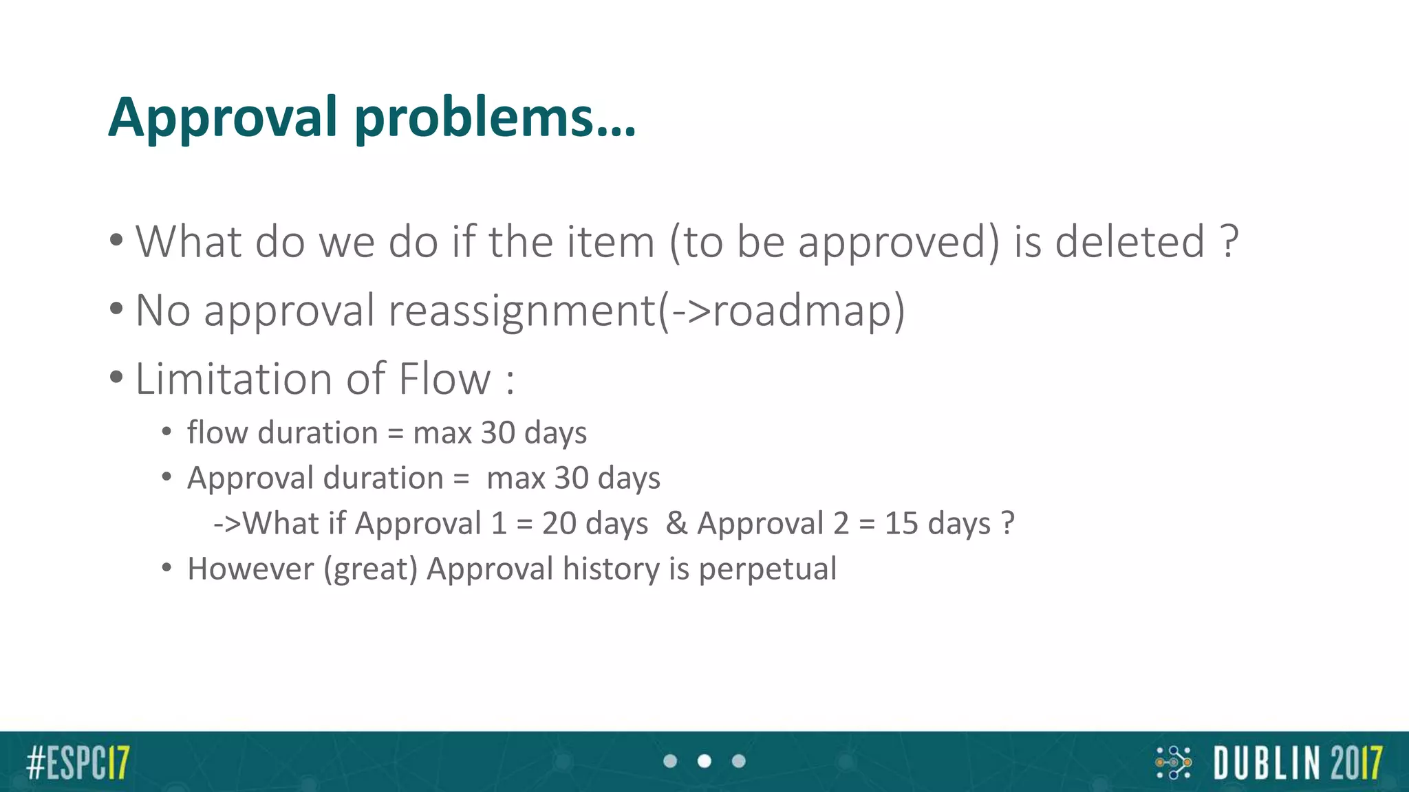 Approval problems…
• What do we do if the item (to be approved) is deleted ?
• No approval reassignment(->roadmap)
• Limitation of Flow :
• flow duration = max 30 days
• Approval duration = max 30 days
->What if Approval 1 = 20 days & Approval 2 = 15 days ?
• However (great) Approval history is perpetual
 