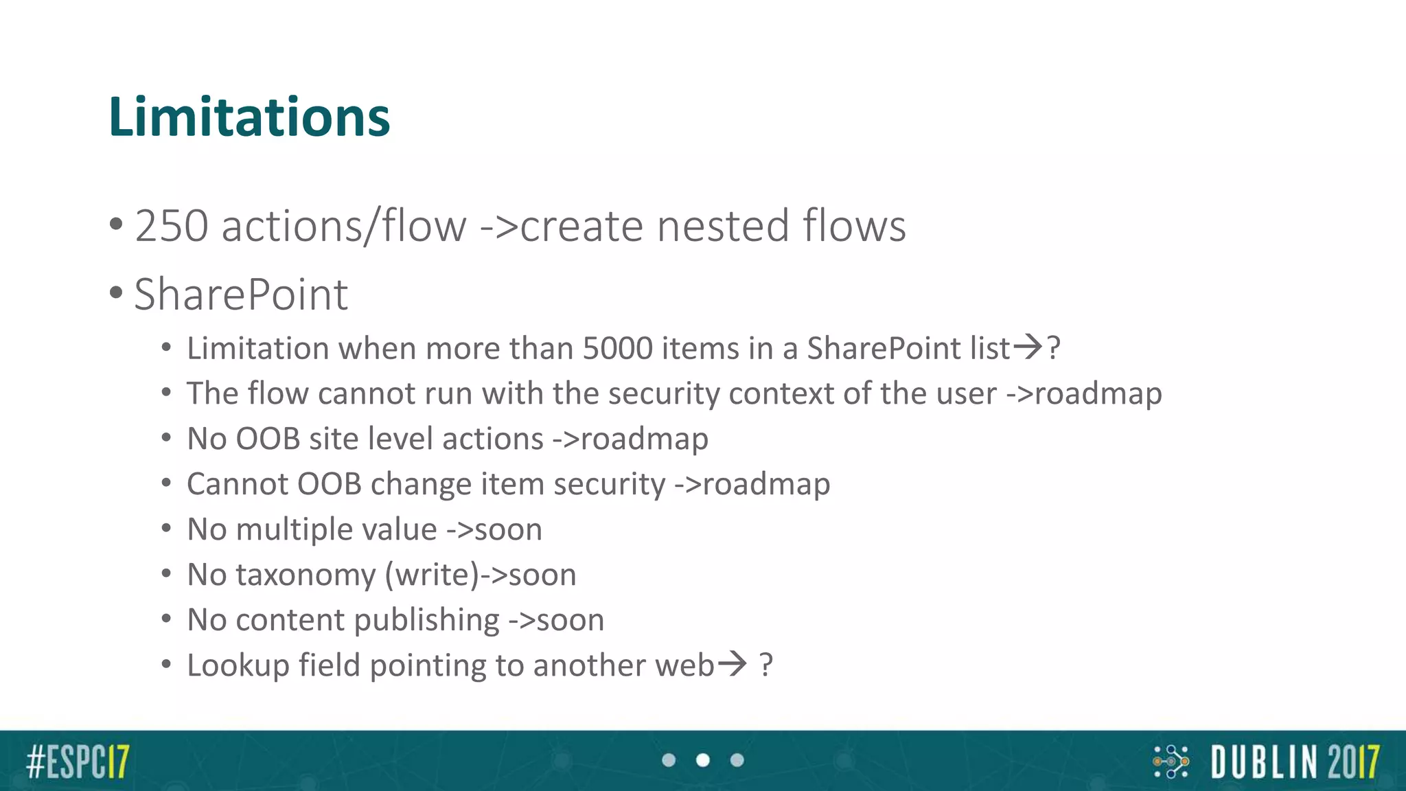 Limitations
• 250 actions/flow ->create nested flows
• SharePoint
• Limitation when more than 5000 items in a SharePoint list?
• The flow cannot run with the security context of the user ->roadmap
• No OOB site level actions ->roadmap
• Cannot OOB change item security ->roadmap
• No multiple value ->soon
• No taxonomy (write)->soon
• No content publishing ->soon
• Lookup field pointing to another web ?
 