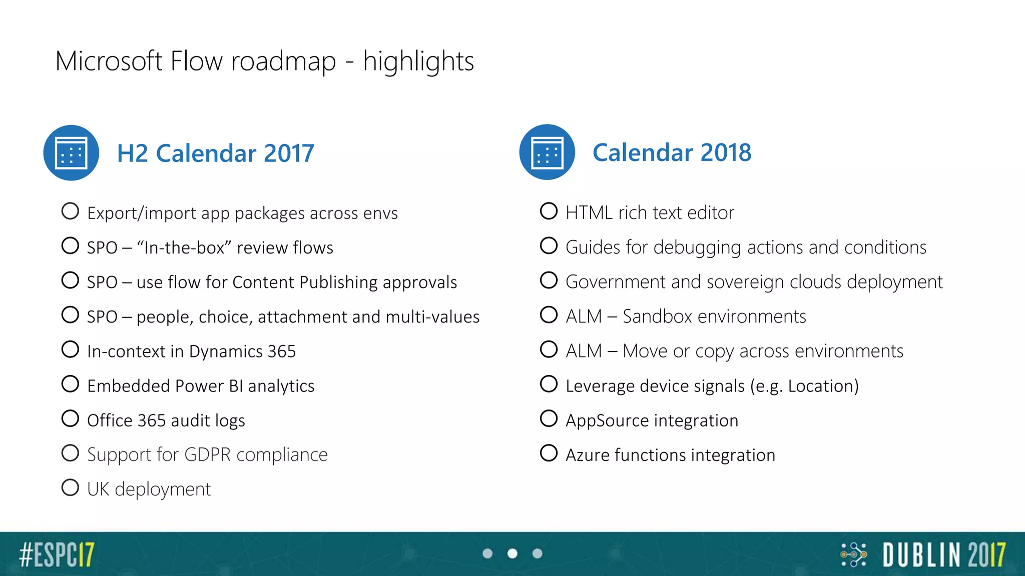 Microsoft Flow roadmap - highlights
H2 Calendar 2017 Calendar 2018
oExport/import app packages across envs
oSPO – “In-the-box” review flows
oSPO – use flow for Content Publishing approvals
oSPO – people, choice, attachment and multi-values
oIn-context in Dynamics 365
oEmbedded Power BI analytics
oOffice 365 audit logs
oSupport for GDPR compliance
oUK deployment
oHTML rich text editor
oGuides for debugging actions and conditions
oGovernment and sovereign clouds deployment
oALM – Sandbox environments
oALM – Move or copy across environments
oLeverage device signals (e.g. Location)
oAppSource integration
oAzure functions integration
 