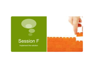 Session F 
Implement the solution 
 