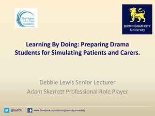 @MyBCU www.facebook.com/birminghamcityuniversity
Learning By Doing: Preparing Drama
Students for Simulating Patients and Carers.
Debbie Lewis Senior Lecturer
Adam Skerrett Professional Role Player
 