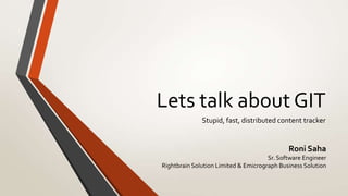 Lets talk about GIT
              Stupid, fast, distributed content tracker


                                             Roni Saha
                                      Sr. Software Engineer
Rightbrain Solution Limited & Emicrograph Business Solution
 