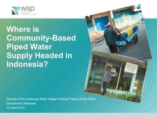 Where is Community-Based Piped Water Supply Headed in Indonesia? Results of the Indonesia Multi-Village Pooling Project (2008-2009) DeviariandySetiawan 13 April 2010 