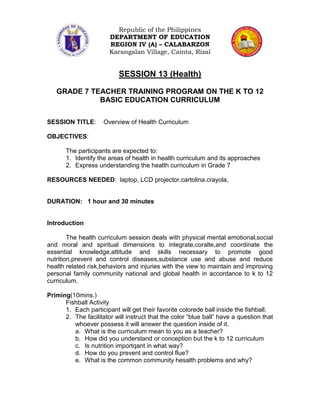 Republic of the Philippines
                       DEPARTMENT OF EDUCATION
                       REGION IV (A) – CALABARZON
                       Karangalan Village, Cainta, Rizal


                           SESSION 13 (Health)

   GRADE 7 TEACHER TRAINING PROGRAM ON THE K TO 12
             BASIC EDUCATION CURRICULUM

SESSION TITLE:       Overview of Health Curriculum

OBJECTIVES:

       The participants are expected to:
       1. Identify the areas of health in health curriculum and its approaches
       2. Express understanding the health curriculum in Grade 7

RESOURCES NEEDED: laptop, LCD projector.cartolina.crayola,


DURATION: 1 hour and 30 minutes


Introduction

        The health curriculum session deals with physical mental emotional,social
and moral and spiritual dimensions to integrate,coralte,and coordinate the
essential knowledge,attitude and skills necessary to promote good
nutrition,prevent and control diseases,substance use and abuse and reduce
health related risk,behaviors and injuries with the view to maintain and improving
personal family community national and global health in accordance to k to 12
curriculum.

Priming(10mins.)
      Fishball Activity
      1. Each participant will get their favorite colorede ball inside the fishball.
      2. The facilitator will instruct that the color “blue ball” have a question that
         whoever possess it will answer the question inside of it.
         a. What is the curriculum mean to you as a teacher?
         b. How did you understand or conception but the k to 12 curriculum
         c. Is nutrition importqant in what way?
         d. How do you prevent and control flue?
         e. What is the common community hesalth problems and why?
 