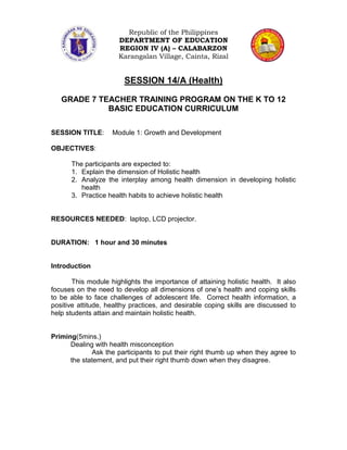 Republic of the Philippines
                      DEPARTMENT OF EDUCATION
                      REGION IV (A) – CALABARZON
                      Karangalan Village, Cainta, Rizal


                        SESSION 14/A (Health)

   GRADE 7 TEACHER TRAINING PROGRAM ON THE K TO 12
             BASIC EDUCATION CURRICULUM

SESSION TITLE:      Module 1: Growth and Development

OBJECTIVES:

      The participants are expected to:
      1. Explain the dimension of Holistic health
      2. Analyze the interplay among health dimension in developing holistic
         health
      3. Practice health habits to achieve holistic health


RESOURCES NEEDED: laptop, LCD projector.


DURATION: 1 hour and 30 minutes


Introduction

       This module highlights the importance of attaining holistic health. It also
focuses on the need to develop all dimensions of one’s health and coping skills
to be able to face challenges of adolescent life. Correct health information, a
positive attitude, healthy practices, and desirable coping skills are discussed to
help students attain and maintain holistic health.


Priming(5mins.)
      Dealing with health misconception
             Ask the participants to put their right thumb up when they agree to
      the statement, and put their right thumb down when they disagree.
 