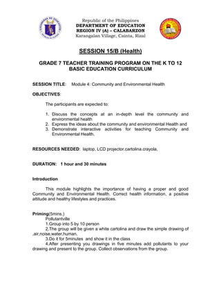 Republic of the Philippines
                      DEPARTMENT OF EDUCATION
                      REGION IV (A) – CALABARZON
                      Karangalan Village, Cainta, Rizal


                        SESSION 15/B (Health)

   GRADE 7 TEACHER TRAINING PROGRAM ON THE K TO 12
             BASIC EDUCATION CURRICULUM

SESSION TITLE:      Module 4: Community and Environmental Health

OBJECTIVES:

      The participants are expected to:

      1. Discuss the concepts at an in-depth level the community and
         environmental health
      2. Express the ideas about the community and environmental Health and
      3. Demonstrate interactive activities for teaching Community and
         Environmental Health.


RESOURCES NEEDED: laptop, LCD projector.cartolina.crayola,


DURATION: 1 hour and 30 minutes


Introduction

       This module highlights the importance of having a proper and good
Community and Environmental Health. Correct health information, a positive
attitude and healthy lifestyles and practices.


Priming(5mins.)
        Pollutantville
        1.Group into 5 by 10 person
        2.The group will be given a white cartolina and draw the simple drawing of
,air,noise,water,human.
        3.Do it for 5minutes and show it in the class
        4.After presenting you drawings in five minutes add pollutants to your
drawing and present to the group. Collect observations from the group.
 