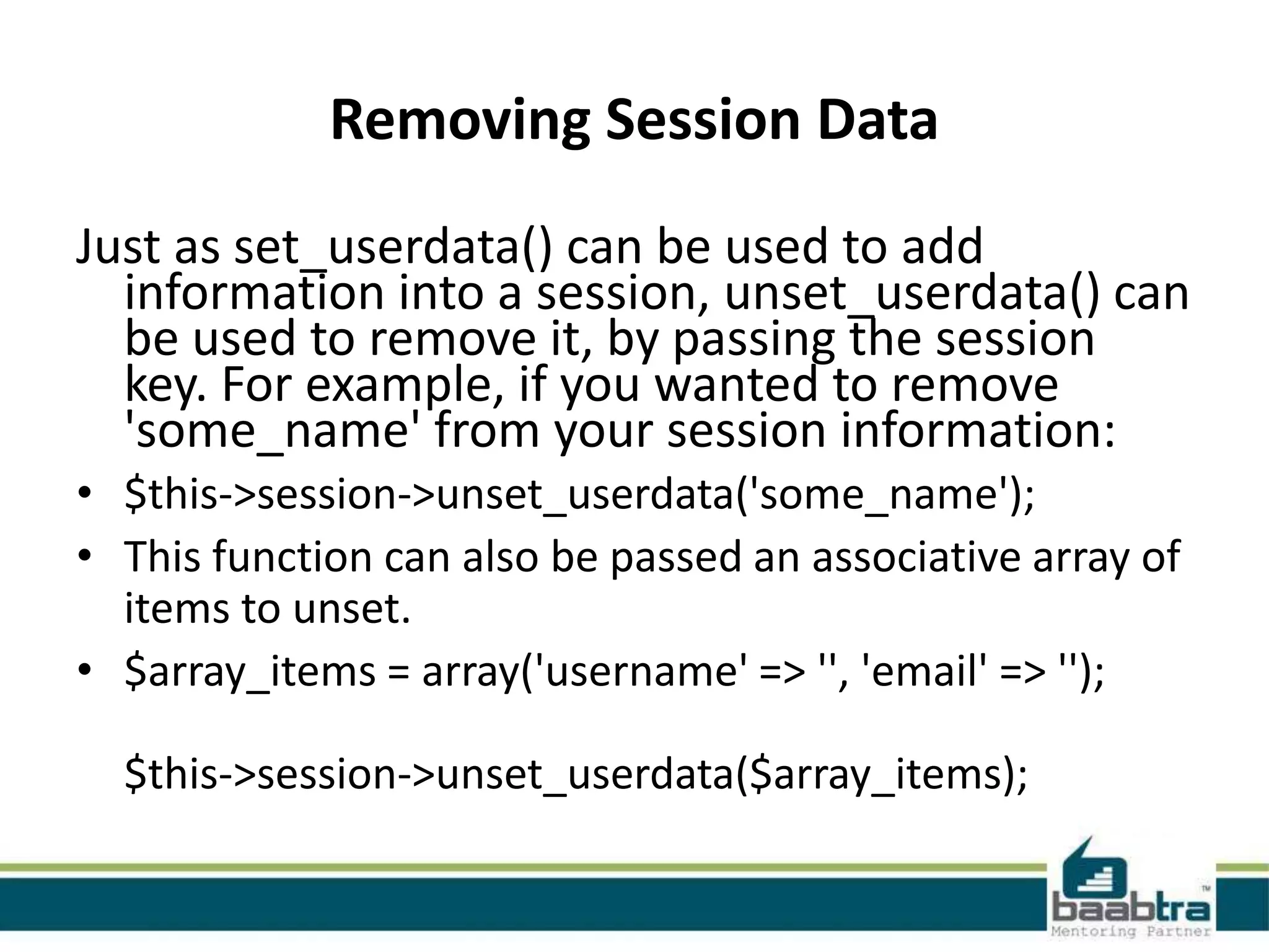 Removing Session Data Just as set_userdata() can be used to add information into a session, unset_userdata() can be used to remove it, by passing the session key. For example, if you wanted to remove 'some_name' from your session information: • $this->session->unset_userdata('some_name'); • This function can also be passed an associative array of items to unset. • $array_items = array('username' => '', 'email' => ''); $this->session->unset_userdata($array_items); 