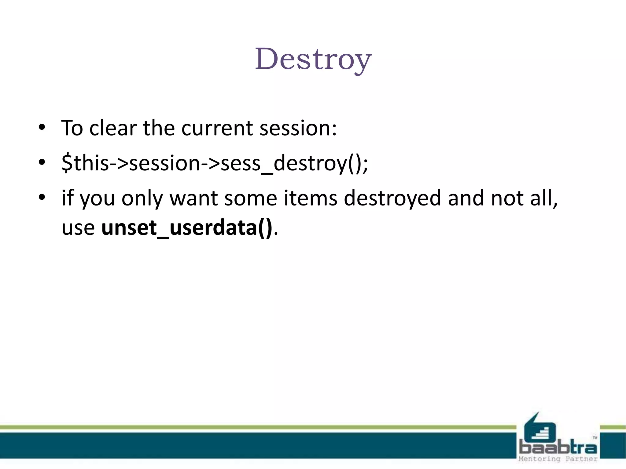 Destroy • To clear the current session: • $this->session->sess_destroy(); • if you only want some items destroyed and not all, use unset_userdata(). 