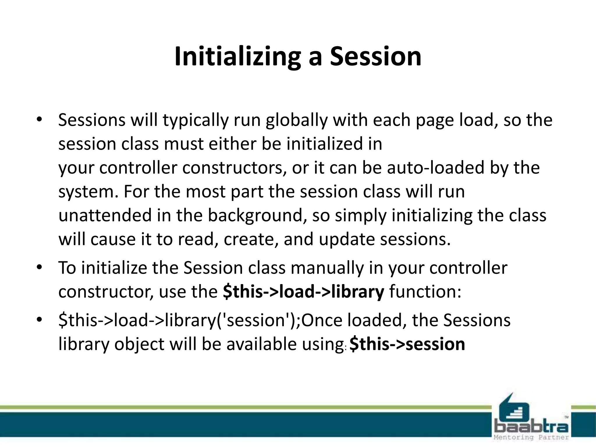 Initializing a Session • Sessions will typically run globally with each page load, so the session class must either be initialized in your controller constructors, or it can be auto-loaded by the system. For the most part the session class will run unattended in the background, so simply initializing the class will cause it to read, create, and update sessions. • To initialize the Session class manually in your controller constructor, use the $this->load->library function: • $this->load->library('session');Once loaded, the Sessions library object will be available using: $this->session 