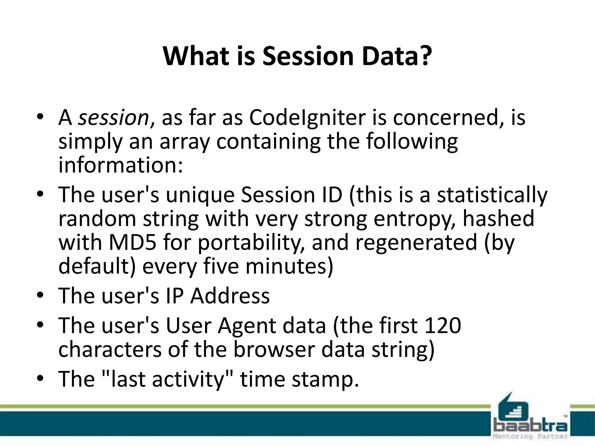 What is Session Data? • A session, as far as CodeIgniter is concerned, is simply an array containing the following information: • The user's unique Session ID (this is a statistically random string with very strong entropy, hashed with MD5 for portability, and regenerated (by default) every five minutes) • The user's IP Address • The user's User Agent data (the first 120 characters of the browser data string) • The "last activity" time stamp. 