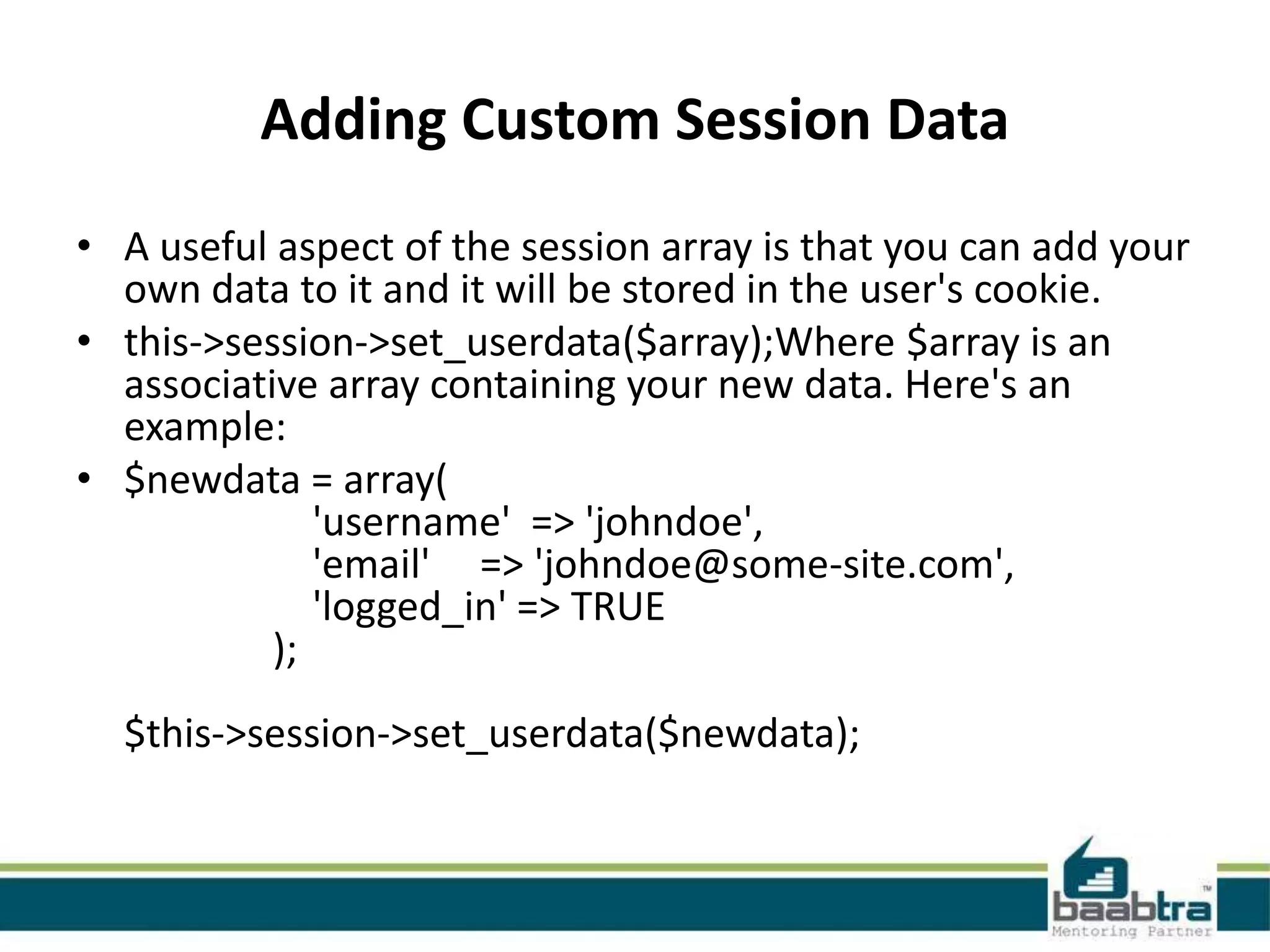 Adding Custom Session Data • A useful aspect of the session array is that you can add your own data to it and it will be stored in the user's cookie. • this->session->set_userdata($array);Where $array is an associative array containing your new data. Here's an example: • $newdata = array( 'username' => 'johndoe', 'email' => 'johndoe@some-site.com', 'logged_in' => TRUE ); $this->session->set_userdata($newdata); 