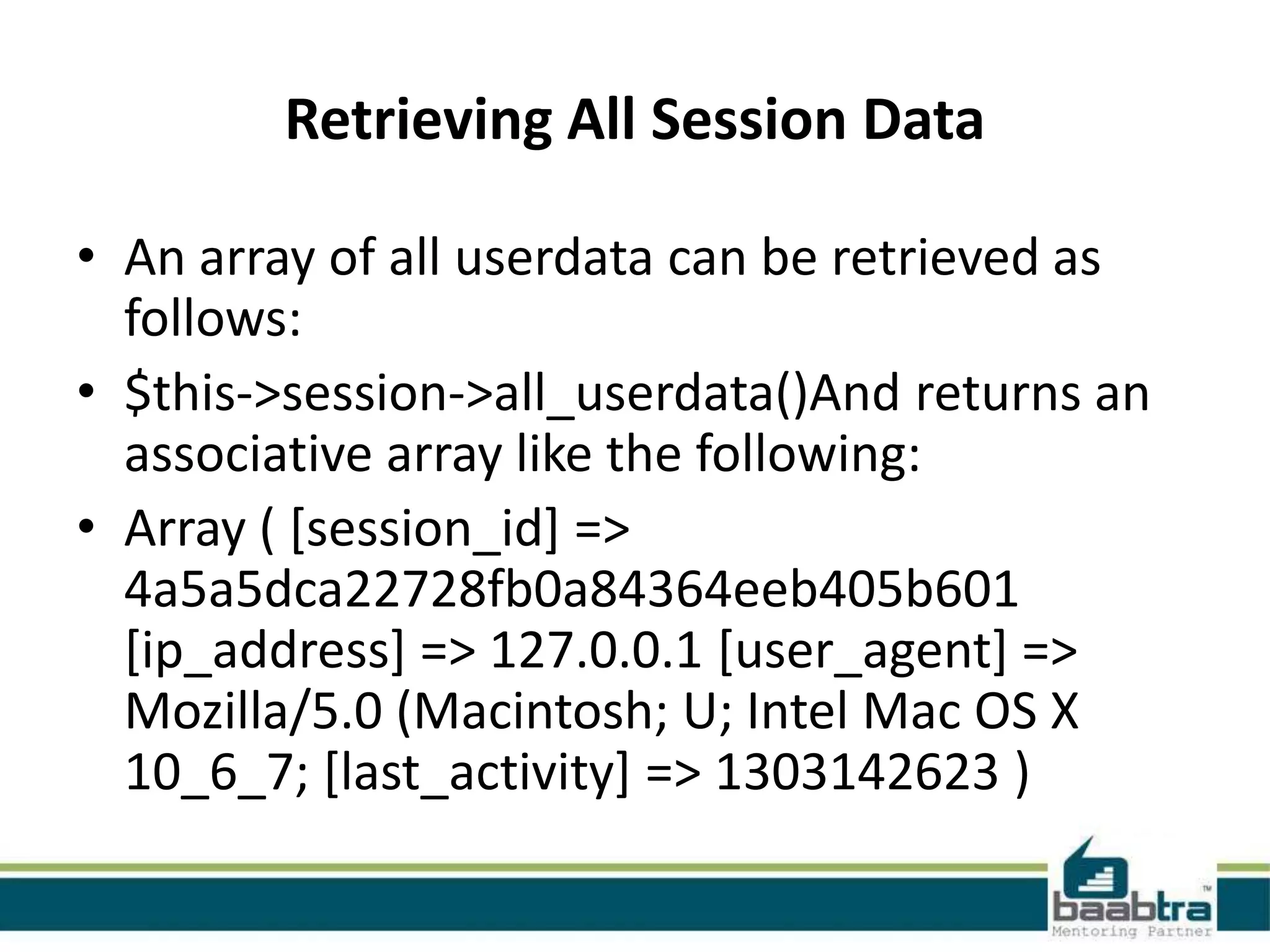 Retrieving All Session Data • An array of all userdata can be retrieved as follows: • $this->session->all_userdata()And returns an associative array like the following: • Array ( [session_id] => 4a5a5dca22728fb0a84364eeb405b601 [ip_address] => 127.0.0.1 [user_agent] => Mozilla/5.0 (Macintosh; U; Intel Mac OS X 10_6_7; [last_activity] => 1303142623 ) 