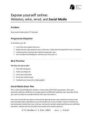 Expose yourself online:
Websites, wikis, email, and Social Media
Problem
Seven social media outlets!?!? Seriously
Progression Objective
As attendees, you will:
 Learn that one is greater than zero.
 Appreciate the super powers of your community. Understand the kryptonite of your community
 Understand that your basic plan will be uniquely your own.
 See a sample Social Media plan and share your story with us.
Best Practices
The flow of social media:
1. Start with a blog post.
2. Tweet your blog post.
3. Link In your best tweet.
4. Email your Linked In post.
5. Facebook your news with a simple graphic.
Social Media Basic Plan
This is a basic Social Media plan, based on a Community with limited super powers. Since your
community will have a different set of super powers and different kryptonite, your basic plan will be
your own. Use these as a sample and then share your story with us.
How much or how little you plan to communicate depends on how many volunteers you have, their
communication skills and preferences, and the preferences of your members. Keep in mind that any
communication is better than none, that your community members understand that we are staffed by
volunteers, and that we have successful communities all across the spectrum.
Community
Affairs
Committee
 