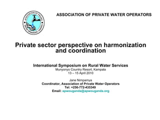 ASSOCIATION OF PRIVATE WATER OPERATORS Private sector perspective on harmonization and coordination International Symposium on Rural Water Services Munyonyo Country Resort, Kampala 13 – 15 April 2010 Jane Nimpamya Coordinator, Association of Private Water Operators Tel: +256-772-435349  Email:  [email_address] 