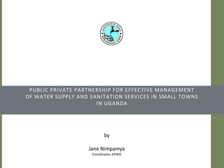 Public Private Partnership for effective managementof water supply and sanitation services in small towns in Uganda by Jane Nimpamya Coordinator, APWO 