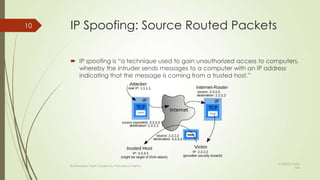 IP Spoofing: Source Routed Packets
 IP spoofing is “a technique used to gain unauthorized access to computers,
whereby the intruder sends messages to a computer with an IP address
indicating that the message is coming from a trusted host.”
10
By Kevadiya Harsh Guided by Prof.Mayuri Mehta
9/28/2013 8:53
AM
 