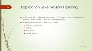 Application Level Session Hijacking
 In this level, the hacker gains the session ID’s to get control of the existing
session or even create a new unauthorized session
 Application level session hijacking includes:
 Obtaining Session ID’s
 Sniffing
 Brute Force
 Misdirected Trust
14
By Kevadiya Harsh Guided by Prof.Mayuri Mehta
9/28/2013 8:53
AM
 