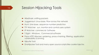 Session Hijacking Tools
 WireShark: sniffing packets
 Juggernaut: Linux base, Flow across the network
 Hunt: Unix base, sequence number prediction
 TTY Watcher: sun, monitor and control users system
 IP Watcher: commercial Software
 T-Sight : Windows , Commercial software
 Paros HTTP Hijacker: spidering, proxy-chaining, filtering, application
vulnerability scanning.
 Hjksuite Tool:
 DnsHijacker Tool and many open source scripts like cookie injector.
16
By Kevadiya Harsh Guided by Prof.Mayuri Mehta
9/28/2013 8:53
AM
 