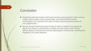 Conclusion
 Protecting network sessions that carry sensitive and important data such as
credit card numbers, bank transactions, and administrative server
commands is an important first step at improving the security posture of
your organization.
 Secure session tracking should not rely on either cookies or ssl session-ids
alone, but rather a combination of these two plus many more factors.
Airlock detects and prevents session hijacking by continuously checking this
fingerprint of a users requests.
19
By Kevadiya Harsh Guided by Prof.Mayuri Mehta
9/28/2013 8:53
AM
 