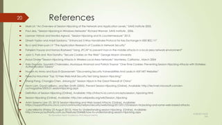 References
 Mark Lin “An Overview of Session Hijacking at the Network and Application Levels,” SANS institute 2005.
 Paul Jess, “Session Hijacking in Windows Networks” Richard Wanner, SANS Institute , 2006.
 Laxman Vishnoi and Monika Agrwal, “Session hijacking and its countermeasure” 2013.
 Dinesh Yadav and Anjali Sardana,” Enhanced 3-Way Handshake Protocol for Key Exchange in IEEE 802.11i”
 Bo Li and Shen-juan LV “The Application Research of Cookies in Network Security”
 Faheem Fayyaz and Hamza Rasheed “Using JPCAP to prevent man-in-the-middle attacks in a local area network environment”
 Joon S. Park and Ravi Sandhu “Secure Cookies on the Web” George Mason University
 Hulusi Onder “Session Hijacking Attacks in Wireless Local Area Networks” Monterey, California , March 2004
 Italo Dacosta, Saurabh Chakradeo, Mustaque Ahamad and Patrick Traynor “One-Time Cookies: Preventing Session Hijacking Attacks with Stateless
Authentication Tokens”
 Huyam AL-Amro and Eyas El-Qawasmeh “Discovering Security Vulnerabilities And Leaks In ASP.NET Websites”
 Preecha Noiumkar "Top 10 Free Web-Mail Security Test Using Session Hijacking”
 Sheng Pang, Changjia Chen, Jinkang jia” Session Hijack in the Great Firewall of China”
 Kevin Lam, David LeBlanc, and Ben Smith (2005). Prevent Session Hijacking [Online]. Available: http://technet.microsoft.com/en-
us/magazine/2005.01.sessionhijacking.aspx
 Definition of Session Hijacking [Online]. Available: http://hitachi-id.com/concepts/session_hijacking.html
 Session Hijacking [Online]. Available: http://en.wikipedia.org/wiki/Session_hijacking
 Anim Saxena (Jan 23, 2013) Session Hijacking and Web based Attacks [Online]. Available:
https://supportforums.cisco.com/community/netpro/security/web/blog/2013/01/23/session-hicjacking-and-some-web-based-attacks
 Luke Millanta (Friday 23 August 2013). How to: Understanding session hijacking [Online]. Available:
http://www.pcauthority.com.au/Feature/354468,how-to-understanding-session-hijacking.aspx
20
By Kevadiya Harsh Guided by Prof.Mayuri Mehta
9/28/2013 8:53
AM
 