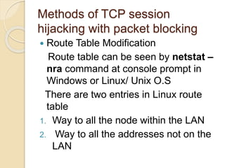 Methods of TCP session
hijacking with packet blocking
 Route Table Modification
Route table can be seen by netstat –
nra command at console prompt in
Windows or Linux/ Unix O.S
There are two entries in Linux route
table
1. Way to all the node within the LAN
2. Way to all the addresses not on the
LAN
 