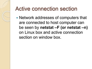 Active connection section
 Network addresses of computers that
are connected to host computer can
be seen by netstat –F (or netstat –n)
on Linux box and active connection
section on window box.
 