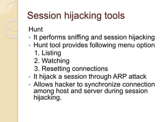 Session hijacking tools
Hunt
• It performs sniffing and session hijacking
• Hunt tool provides following menu option
1. Listing
2. Watching
3. Resetting connections
• It hijack a session through ARP attack
• Allows hacker to synchronize connection
among host and server during session
hijacking.
 