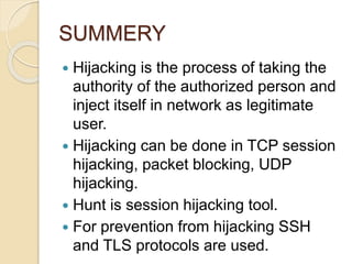 SUMMERY
 Hijacking is the process of taking the
authority of the authorized person and
inject itself in network as legitimate
user.
 Hijacking can be done in TCP session
hijacking, packet blocking, UDP
hijacking.
 Hunt is session hijacking tool.
 For prevention from hijacking SSH
and TLS protocols are used.
 