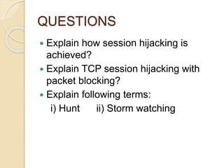 QUESTIONS
 Explain how session hijacking is
achieved?
 Explain TCP session hijacking with
packet blocking?
 Explain following terms:
i) Hunt ii) Storm watching
 