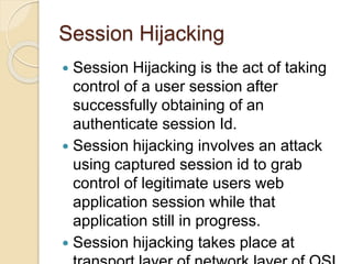 Session Hijacking
 Session Hijacking is the act of taking
control of a user session after
successfully obtaining of an
authenticate session Id.
 Session hijacking involves an attack
using captured session id to grab
control of legitimate users web
application session while that
application still in progress.
 Session hijacking takes place at
 