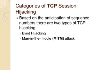 Categories of TCP Session
Hijacking
 Based on the anticipation of sequence
numbers there are two types of TCP
hijacking:
◦ Blind Hijacking
◦ Man-in-the-middle (MITM) attack
 