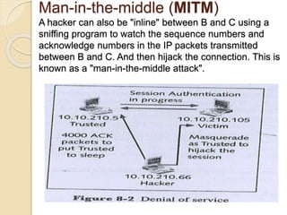 Man-in-the-middle (MITM)
A hacker can also be "inline" between B and C using a
sniffing program to watch the sequence numbers and
acknowledge numbers in the IP packets transmitted
between B and C. And then hijack the connection. This is
known as a "man-in-the-middle attack".
 