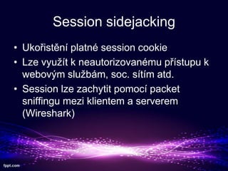 Session sidejacking
? Uko?istn platn session cookie
? Lze vyu?t k neautorizovanmu p?stupu k
webov?m slu?bm, soc. stm atd.
? Session lze zachytit pomoc packet
sniffingu mezi klientem a serverem
(Wireshark)

 