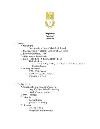 centertop00Napoleon<br />Session i<br />Ambition<br />I. Corsica<br />A. Geography<br />1. “a mountain in the sea”-Friedrich Ratzel<br />B. Pasquale Paoli, “Father of Corsica” (1725-1807)<br />C. French occupation, 1768<br />D. Ajaccio-casa Buonaparte<br />E. Carlo (1746-1785) & Letizia (1750-1836)<br />1. Their children<br />a. Joseph, (15 Aug ’69) Napoleon, Lucien, Elisa, Louis, Pauline, Caroline, Jerome<br />F. military education<br />1. 5/79-10/84-Brienne<br />2. 10/84-9/85-Ecole Militaire<br />3. 6/88-6/91-La Feré<br />II. Toulon, 1793<br />Situation before Bonaparte’s arrival