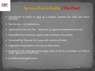 11
 Introduced in India in 1994 as a simple, modest tax with just three
services.
 Service tax – an indirect tax.
 Approach to Service Tax – Selective as against comprehensive one.
 Desirable from revenue, equity and economic view point.
 Governed by Finance Act, 1994 and a dozen of rules.
 Legislative dependence on over 25 other laws.
 Scattered and heterogeneous large mass of service providers as well as
wide spectrum of services.
 Jurisdictional application.
 