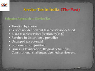 12
Selective Approach to Service Tax
 Taxation by choice
 Service not defined but taxable service defined.
 > 120 taxable services [section 65(105)]
 Resulted in distortions / prejudice
 Untapped tax potential
 Economically unjustified
 Issues – Classification, Illogical definitions,
Constitutional challenges, deemed services etc.
 