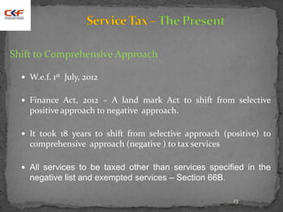 13
Shift to Comprehensive Approach
 W.e.f. 1st July, 2012
 Finance Act, 2012 – A land mark Act to shift from selective
positive approach to negative approach.
 It took 18 years to shift from selective approach (positive) to
comprehensive approach (negative ) to tax services
 All services to be taxed other than services specified in the
negative list and exempted services – Section 66B.
 