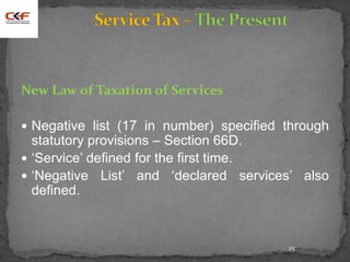 15
New Law of Taxation of Services
 Negative list (17 in number) specified through
statutory provisions – Section 66D.
 ‘Service’ defined for the first time.
 ‘Negative List’ and ‘declared services’ also
defined.
 