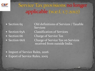16
 Section 65 Old definitions of Services / Taxable
Services
 Section 65A Classification of Services
 Section 66 Charge of Service Tax
 Section 66A Charge of Service Tax on Services
received from outside India.
 Import of Service Rules, 2006
 Export of Service Rules, 2005
 