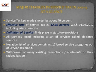  Service Tax Law made shorter by about 40 percent
 Effective rate of Service Tax @ 12.36 percent w.e.f. 01.04.2012
including education cess.
 Definition of ‘service’ finds place in statutory provisions
 All services taxed including a set of services called ‘declared
services’
 Negative list of services containing 17 broad service categories out
of Service Tax ambit.
 Withdrawal of many existing exemptions / abetments or their
rationalization
19
 