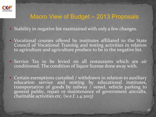  Stability in negative list maintained with only a few changes.
 Vocational courses offered by institutes affiliated to the State
Council of Vocational Training and testing activities in relation
to agriculture and agriculture produce to be in the negative list.
 Service Tax to be levied on all restaurants which are air
conditioned. The condition of liquor license done away with.
 Certain exemptions curtailed / withdrawn in relation to auxiliary
education service and renting by educational institutes,
transportation of goods by railway / vessel, vehicle parking to
general public, repair or maintenance of government aircrafts,
charitable activities etc. (w.e.f. 1.4.2013)
25
Macro View of Budget – 2013 Proposals
 