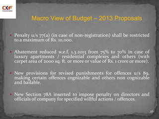  Penalty u/s 77(a) (in case of non-registration) shall be restricted
to a maximum of Rs. 10,000.
 Abatement reduced w.e.f. 1.3.2013 from 75% to 70% in case of
luxury apartments / residential complexes and others (with
carpet area of 2000 sq. ft. or more or value of Rs. 1 crore or more).
 New provisions for revised punishments for offences u/s 89,
making certain offences cognizable and others non cognizable
and bailable.
 New Section 78A inserted to impose penalty on directors and
officials of company for specified willful actions / offences.
26
Macro View of Budget – 2013 Proposals
 