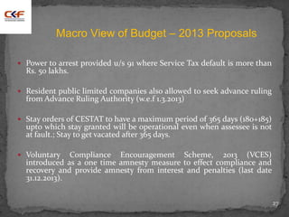  Power to arrest provided u/s 91 where Service Tax default is more than
Rs. 50 lakhs.
 Resident public limited companies also allowed to seek advance ruling
from Advance Ruling Authority (w.e.f 1.3.2013)
 Stay orders of CESTAT to have a maximum period of 365 days (180+185)
upto which stay granted will be operational even when assessee is not
at fault.; Stay to get vacated after 365 days.
 Voluntary Compliance Encouragement Scheme, 2013 (VCES)
introduced as a one time amnesty measure to effect compliance and
recovery and provide amnesty from interest and penalties (last date
31.12.2013).
27
Macro View of Budget – 2013 Proposals
 