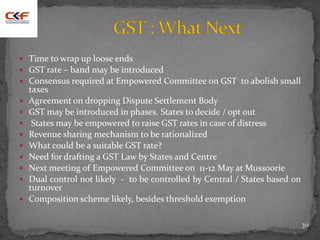  Time to wrap up loose ends
 GST rate – band may be introduced
 Consensus required at Empowered Committee on GST to abolish small
taxes
 Agreement on dropping Dispute Settlement Body
 GST may be introduced in phases. States to decide / opt out
 States may be empowered to raise GST rates in case of distress
 Revenue sharing mechanism to be rationalized
 What could be a suitable GST rate?
 Need for drafting a GST Law by States and Centre
 Next meeting of Empowered Committee on 11-12 May at Mussoorie
 Dual control not likely - to be controlled by Central / States based on
turnover
 Composition scheme likely, besides threshold exemption
30
 